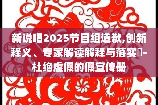 新說唱2025節(jié)目組道歉,創(chuàng)新釋義、專家解讀解釋與落實(shí)?-杜絕虛假的假宣傳冊