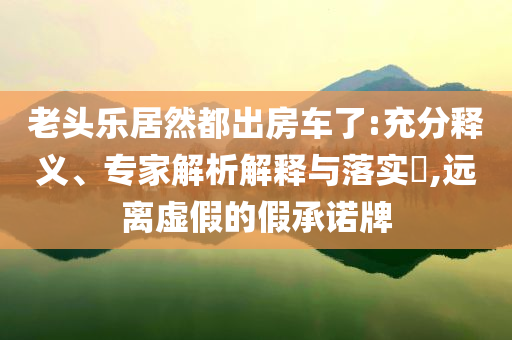 老頭樂(lè)居然都出房車了:充分釋義、專家解析解釋與落實(shí)?,遠(yuǎn)離虛假的假承諾牌
