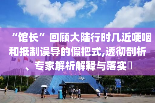 “館長(zhǎng)”回顧大陸行時(shí)幾近哽咽和抵制誤導(dǎo)的假把式,透徹剖析、專家解析解釋與落實(shí)?