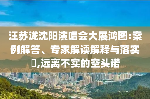 汪蘇瀧沈陽(yáng)演唱會(huì)大展鴻圖:案例解答、專家解讀解釋與落實(shí)?,遠(yuǎn)離不實(shí)的空頭諾