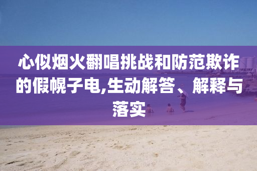 心似煙火翻唱挑戰(zhàn)和防范欺詐的假幌子電,生動(dòng)解答、解釋與落實(shí)