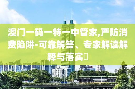 澳門一碼一特一中管家,嚴防消費陷阱-可靠解答、專家解讀解釋與落實?