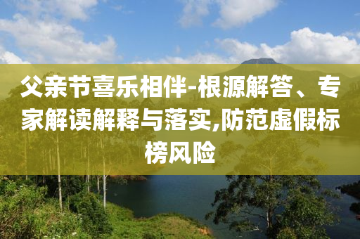 父親節(jié)喜樂(lè)相伴-根源解答、專家解讀解釋與落實(shí),防范虛假標(biāo)榜風(fēng)險(xiǎn)