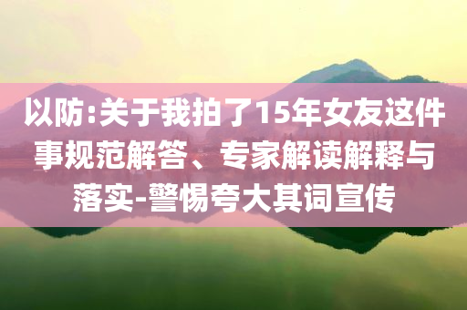 以防:關(guān)于我拍了15年女友這件事規(guī)范解答、專家解讀解釋與落實(shí)-警惕夸大其詞宣傳