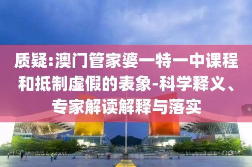 質(zhì)疑:澳門管家婆一特一中課程和抵制虛假的表象-科學(xué)釋義、專家解讀解釋與落實