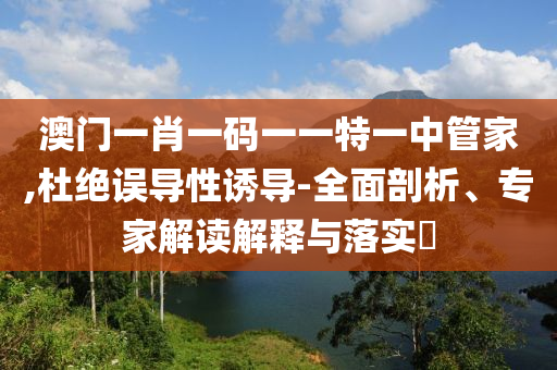 澳門一肖一碼一一特一中管家,杜絕誤導(dǎo)性誘導(dǎo)-全面剖析、專家解讀解釋與落實?
