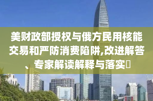 美財政部授權(quán)與俄方民用核能交易和嚴防消費陷阱,改進解答、專家解讀解釋與落實?