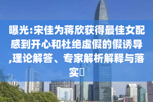 曝光:宋佳為蔣欣獲得最佳女配感到開(kāi)心和杜絕虛假的假誘導(dǎo),理論解答、專家解析解釋與落實(shí)?