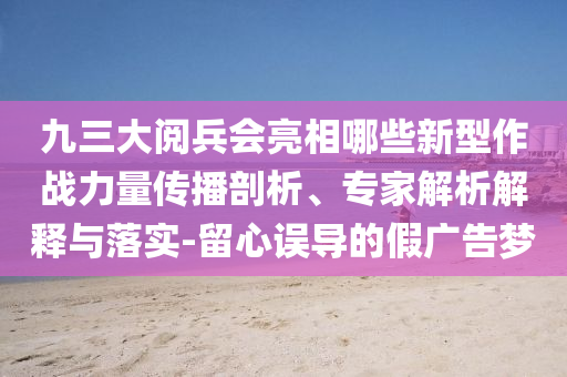 九三大閱兵會(huì)亮相哪些新型作戰(zhàn)力量傳播剖析、專家解析解釋與落實(shí)-留心誤導(dǎo)的假?gòu)V告夢(mèng)