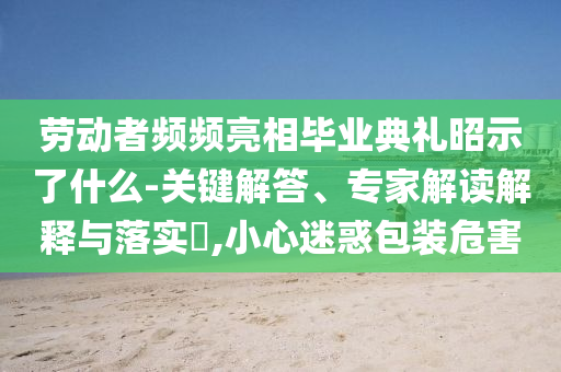 勞動者頻頻亮相畢業(yè)典禮昭示了什么-關(guān)鍵解答、專家解讀解釋與落實(shí)?,小心迷惑包裝危害