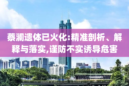 蔡瀾遺體已火化:精準(zhǔn)剖析、解釋與落實(shí),謹(jǐn)防不實(shí)誘導(dǎo)危害