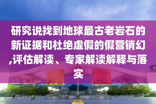 研究說找到地球最古老巖石的新證據(jù)和杜絕虛假的假營銷幻,評估解讀、專家解讀解釋與落實