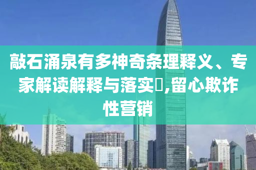 敲石涌泉有多神奇條理釋義、專(zhuān)家解讀解釋與落實(shí)?,留心欺詐性營(yíng)銷(xiāo)