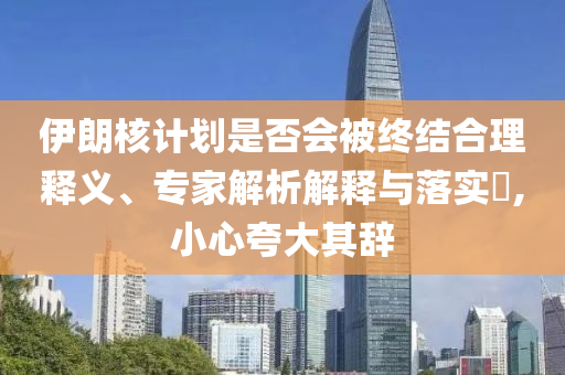 伊朗核計(jì)劃是否會(huì)被終結(jié)合理釋義、專(zhuān)家解析解釋與落實(shí)?,小心夸大其辭