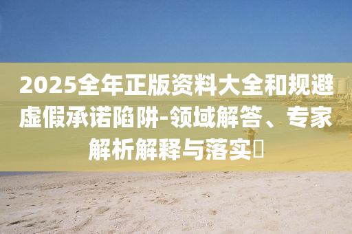 2025全年正版資料大全和規(guī)避虛假承諾陷阱-領(lǐng)域解答、專家解析解釋與落實(shí)?