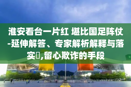淮安看臺一片紅 堪比國足陣仗-延伸解答、專家解析解釋與落實?,留心欺詐的手段