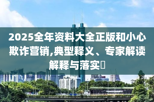 2025全年資料大全正版和小心欺詐營(yíng)銷(xiāo),典型釋義、專(zhuān)家解讀解釋與落實(shí)?