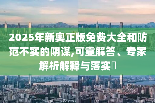 2025年新奧正版免費(fèi)大全和防范不實(shí)的陰謀,可靠解答、專(zhuān)家解析解釋與落實(shí)?