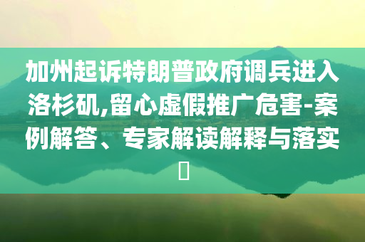加州起訴特朗普政府調(diào)兵進入洛杉磯,留心虛假推廣危害-案例解答、專家解讀解釋與落實?