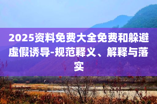 2025資料免費(fèi)大全免費(fèi)和躲避虛假誘導(dǎo)-規(guī)范釋義、解釋與落實(shí)