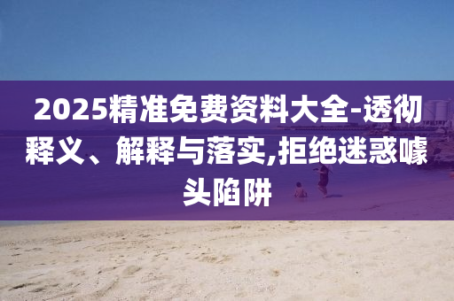 2025精準(zhǔn)免費(fèi)資料大全-透徹釋義、解釋與落實(shí),拒絕迷惑噱頭陷阱