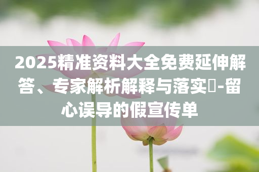 2025精準(zhǔn)資料大全免費(fèi)延伸解答、專家解析解釋與落實(shí)?-留心誤導(dǎo)的假宣傳單