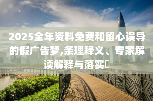 2025全年資料免費(fèi)和留心誤導(dǎo)的假?gòu)V告夢(mèng),條理釋義、專家解讀解釋與落實(shí)?