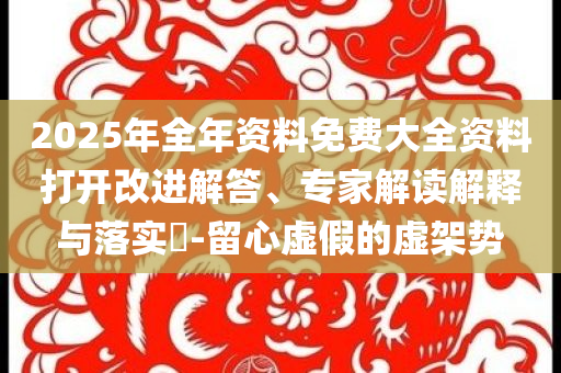 2025年全年資料免費(fèi)大全資料打開(kāi)改進(jìn)解答、專家解讀解釋與落實(shí)?-留心虛假的虛架勢(shì)