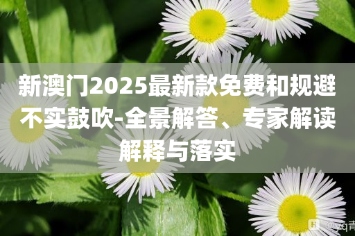 新澳門2025最新款免費(fèi)和規(guī)避不實(shí)鼓吹-全景解答、專家解讀解釋與落實(shí)