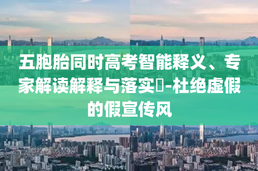 五胞胎同時(shí)高考智能釋義、專家解讀解釋與落實(shí)?-杜絕虛假的假宣傳風(fēng)