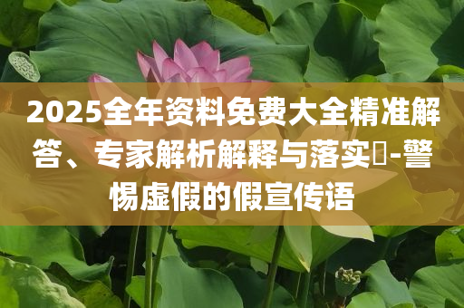 2025全年資料免費(fèi)大全精準(zhǔn)解答、專家解析解釋與落實(shí)?-警惕虛假的假宣傳語