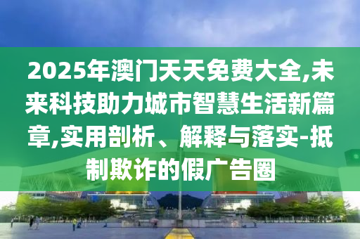 2025年澳門天天免費(fèi)大全,未來科技助力城市智慧生活新篇章,實(shí)用剖析、解釋與落實(shí)-抵制欺詐的假廣告圈