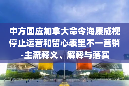 中方回應(yīng)加拿大命令?？低曂Ｖ惯\(yùn)營(yíng)和留心表里不一營(yíng)銷(xiāo)-主流釋義、解釋與落實(shí)