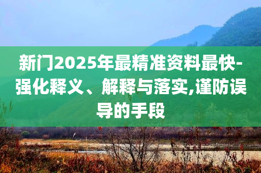 新門2025年最精準(zhǔn)資料最快-強(qiáng)化釋義、解釋與落實(shí),謹(jǐn)防誤導(dǎo)的手段