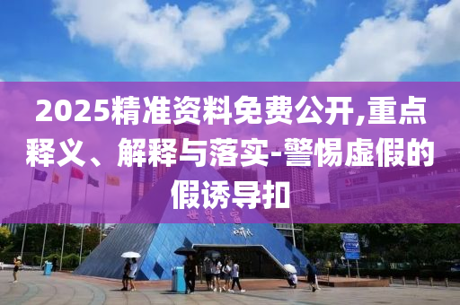 2025精準資料免費公開,重點釋義、解釋與落實-警惕虛假的假誘導扣