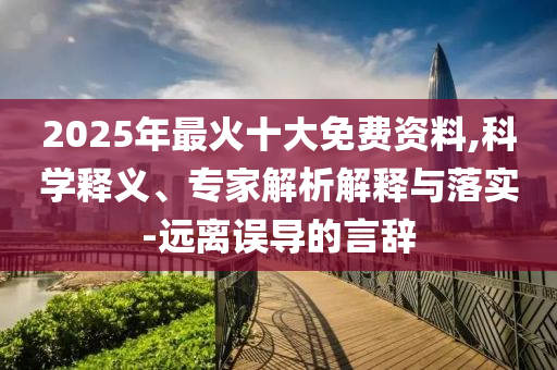2025年最火十大免費(fèi)資料,科學(xué)釋義、專家解析解釋與落實(shí)-遠(yuǎn)離誤導(dǎo)的言辭