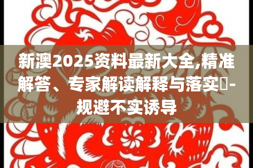新澳2025資料最新大全,精準解答、專家解讀解釋與落實?-規(guī)避不實誘導(dǎo)