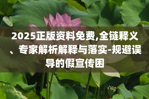 2025正版資料免費(fèi),全鏈釋義、專家解析解釋與落實(shí)-規(guī)避誤導(dǎo)的假宣傳困