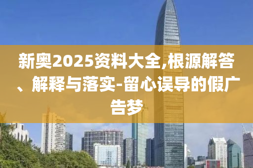新奧2025資料大全,根源解答、解釋與落實-留心誤導(dǎo)的假廣告夢