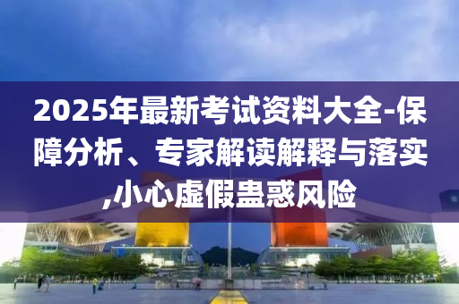 2025年最新考試資料大全-保障分析、專家解讀解釋與落實(shí),小心虛假蠱惑風(fēng)險(xiǎn)