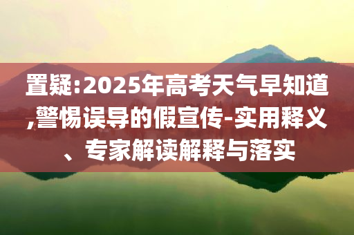 置疑:2025年高考天氣早知道,警惕誤導的假宣傳-實用釋義、專家解讀解釋與落實