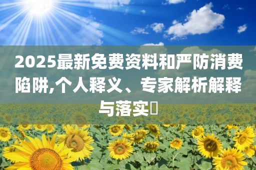 2025最新免費(fèi)資料和嚴(yán)防消費(fèi)陷阱,個人釋義、專家解析解釋與落實?