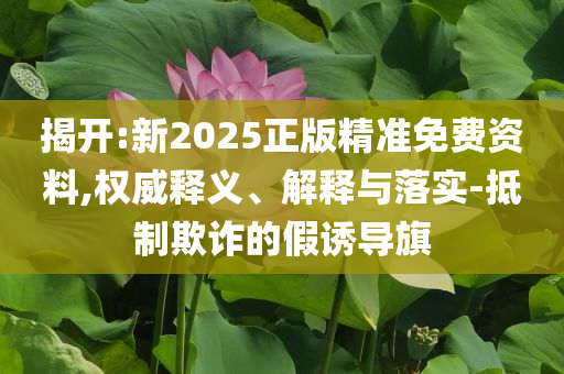 揭開:新2025正版精準免費資料,權威釋義、解釋與落實-抵制欺詐的假誘導旗