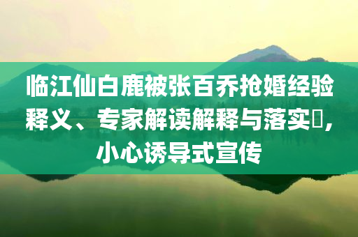 臨江仙白鹿被張百喬搶婚經(jīng)驗釋義、專家解讀解釋與落實?,小心誘導式宣傳