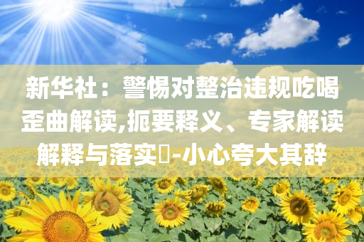新華社：警惕對整治違規(guī)吃喝歪曲解讀,扼要釋義、專家解讀解釋與落實?-小心夸大其辭