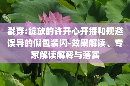 戳穿:綻放的許開心開播和規(guī)避誤導(dǎo)的假包裝閃-效果解讀、專家解讀解釋與落實(shí)