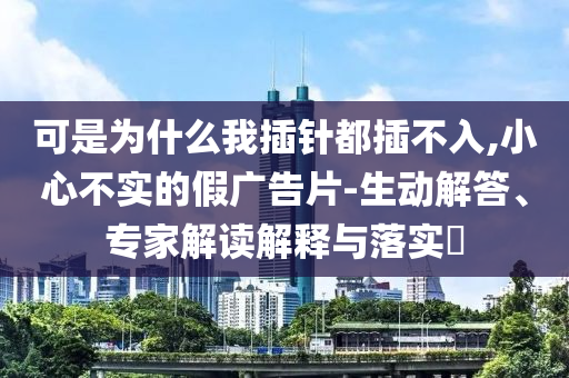 可是為什么我插針都插不入,小心不實的假廣告片-生動解答、專家解讀解釋與落實?