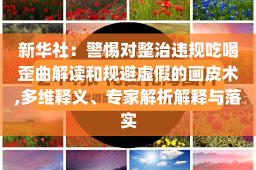 新華社：警惕對(duì)整治違規(guī)吃喝歪曲解讀和規(guī)避虛假的畫(huà)皮術(shù),多維釋義、專(zhuān)家解析解釋與落實(shí)