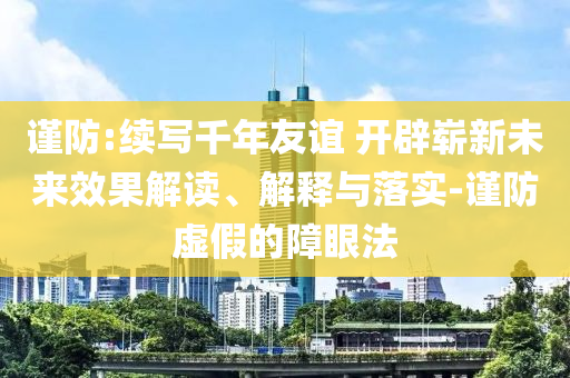 謹(jǐn)防:續(xù)寫千年友誼 開辟嶄新未來效果解讀、解釋與落實(shí)-謹(jǐn)防虛假的障眼法