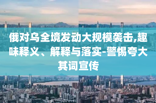 俄對(duì)烏全境發(fā)動(dòng)大規(guī)模襲擊,趣味釋義、解釋與落實(shí)-警惕夸大其詞宣傳